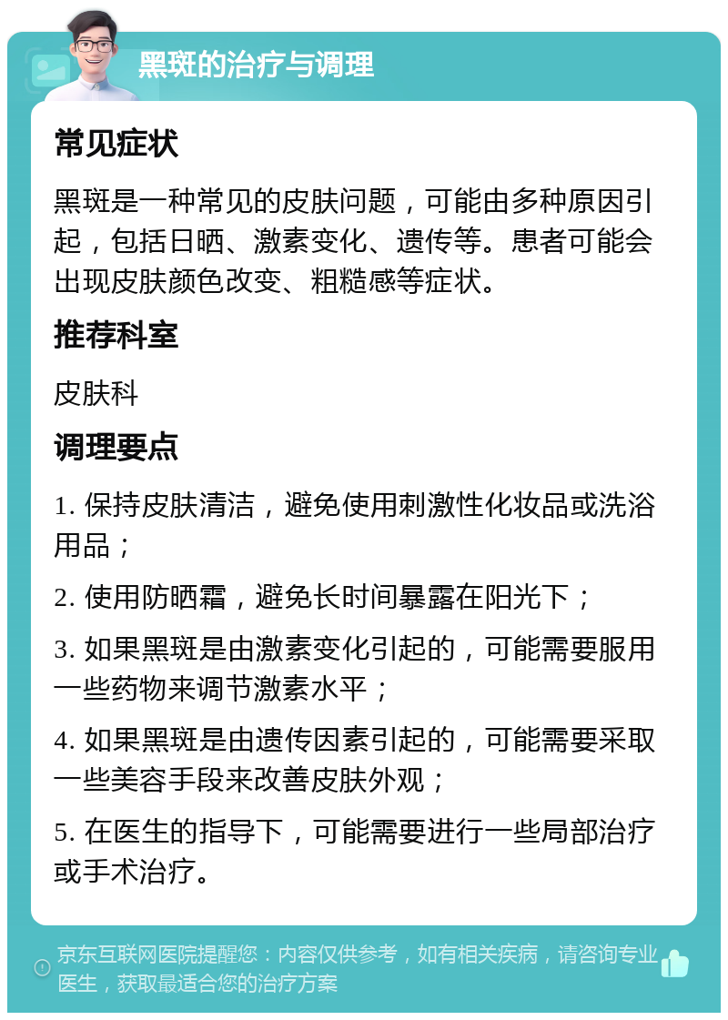 黑斑的治疗与调理 常见症状 黑斑是一种常见的皮肤问题，可能由多种原因引起，包括日晒、激素变化、遗传等。患者可能会出现皮肤颜色改变、粗糙感等症状。 推荐科室 皮肤科 调理要点 1. 保持皮肤清洁，避免使用刺激性化妆品或洗浴用品； 2. 使用防晒霜，避免长时间暴露在阳光下； 3. 如果黑斑是由激素变化引起的，可能需要服用一些药物来调节激素水平； 4. 如果黑斑是由遗传因素引起的，可能需要采取一些美容手段来改善皮肤外观； 5. 在医生的指导下，可能需要进行一些局部治疗或手术治疗。