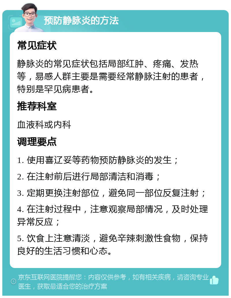 预防静脉炎的方法 常见症状 静脉炎的常见症状包括局部红肿、疼痛、发热等，易感人群主要是需要经常静脉注射的患者，特别是罕见病患者。 推荐科室 血液科或内科 调理要点 1. 使用喜辽妥等药物预防静脉炎的发生； 2. 在注射前后进行局部清洁和消毒； 3. 定期更换注射部位，避免同一部位反复注射； 4. 在注射过程中，注意观察局部情况，及时处理异常反应； 5. 饮食上注意清淡，避免辛辣刺激性食物，保持良好的生活习惯和心态。