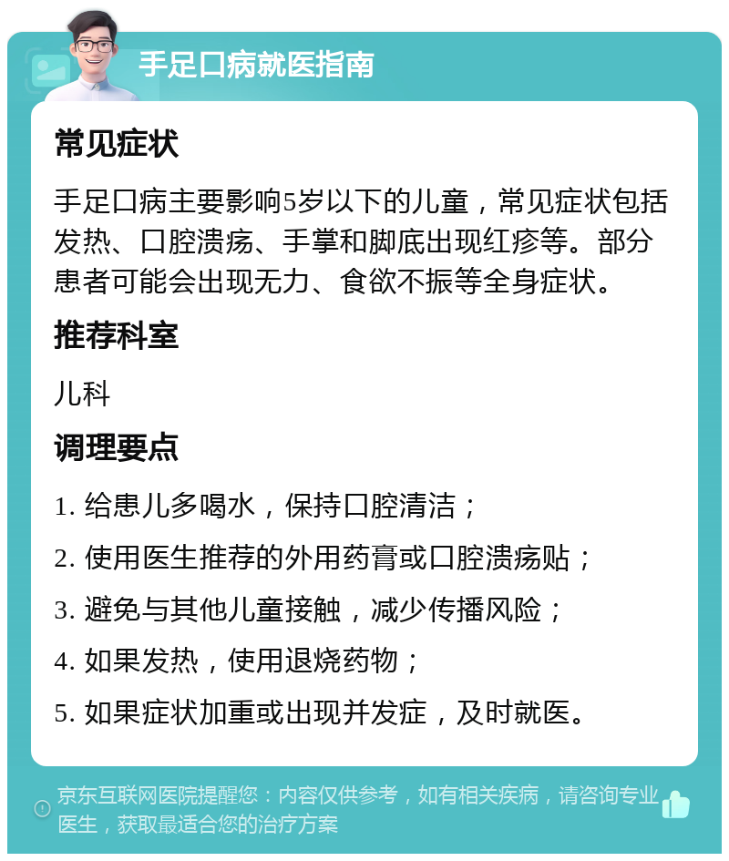 手足口病就医指南 常见症状 手足口病主要影响5岁以下的儿童，常见症状包括发热、口腔溃疡、手掌和脚底出现红疹等。部分患者可能会出现无力、食欲不振等全身症状。 推荐科室 儿科 调理要点 1. 给患儿多喝水，保持口腔清洁； 2. 使用医生推荐的外用药膏或口腔溃疡贴； 3. 避免与其他儿童接触，减少传播风险； 4. 如果发热，使用退烧药物； 5. 如果症状加重或出现并发症，及时就医。