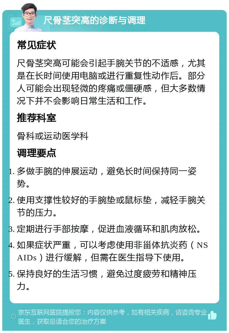 尺骨茎突高的诊断与调理 常见症状 尺骨茎突高可能会引起手腕关节的不适感，尤其是在长时间使用电脑或进行重复性动作后。部分人可能会出现轻微的疼痛或僵硬感，但大多数情况下并不会影响日常生活和工作。 推荐科室 骨科或运动医学科 调理要点 多做手腕的伸展运动，避免长时间保持同一姿势。 使用支撑性较好的手腕垫或鼠标垫，减轻手腕关节的压力。 定期进行手部按摩，促进血液循环和肌肉放松。 如果症状严重，可以考虑使用非甾体抗炎药（NSAIDs）进行缓解，但需在医生指导下使用。 保持良好的生活习惯，避免过度疲劳和精神压力。