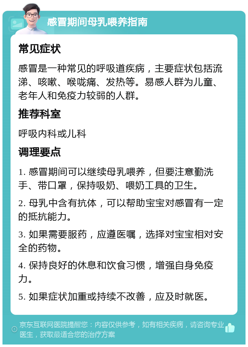 感冒期间母乳喂养指南 常见症状 感冒是一种常见的呼吸道疾病，主要症状包括流涕、咳嗽、喉咙痛、发热等。易感人群为儿童、老年人和免疫力较弱的人群。 推荐科室 呼吸内科或儿科 调理要点 1. 感冒期间可以继续母乳喂养，但要注意勤洗手、带口罩，保持吸奶、喂奶工具的卫生。 2. 母乳中含有抗体，可以帮助宝宝对感冒有一定的抵抗能力。 3. 如果需要服药，应遵医嘱，选择对宝宝相对安全的药物。 4. 保持良好的休息和饮食习惯，增强自身免疫力。 5. 如果症状加重或持续不改善，应及时就医。