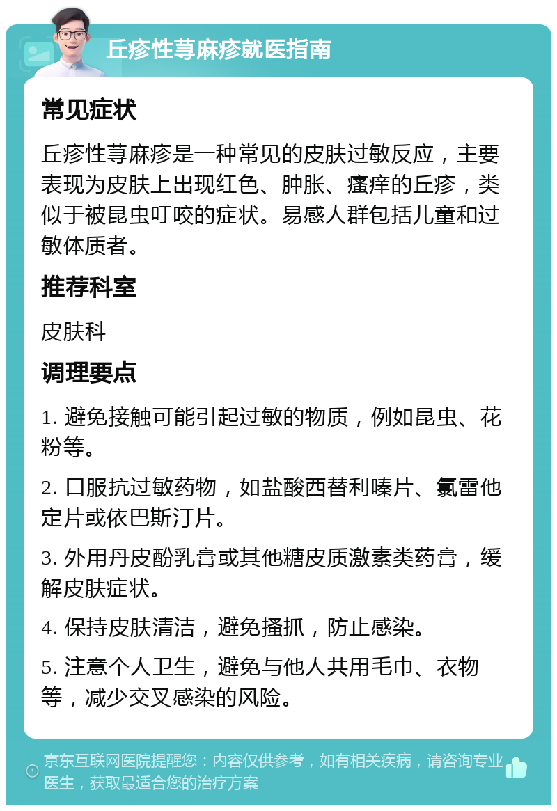 丘疹性荨麻疹就医指南 常见症状 丘疹性荨麻疹是一种常见的皮肤过敏反应，主要表现为皮肤上出现红色、肿胀、瘙痒的丘疹，类似于被昆虫叮咬的症状。易感人群包括儿童和过敏体质者。 推荐科室 皮肤科 调理要点 1. 避免接触可能引起过敏的物质，例如昆虫、花粉等。 2. 口服抗过敏药物，如盐酸西替利嗪片、氯雷他定片或依巴斯汀片。 3. 外用丹皮酚乳膏或其他糖皮质激素类药膏，缓解皮肤症状。 4. 保持皮肤清洁，避免搔抓，防止感染。 5. 注意个人卫生，避免与他人共用毛巾、衣物等，减少交叉感染的风险。