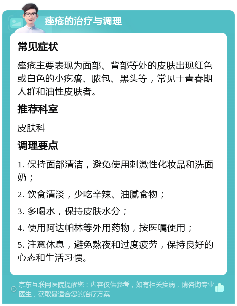 痤疮的治疗与调理 常见症状 痤疮主要表现为面部、背部等处的皮肤出现红色或白色的小疙瘩、脓包、黑头等，常见于青春期人群和油性皮肤者。 推荐科室 皮肤科 调理要点 1. 保持面部清洁，避免使用刺激性化妆品和洗面奶； 2. 饮食清淡，少吃辛辣、油腻食物； 3. 多喝水，保持皮肤水分； 4. 使用阿达帕林等外用药物，按医嘱使用； 5. 注意休息，避免熬夜和过度疲劳，保持良好的心态和生活习惯。