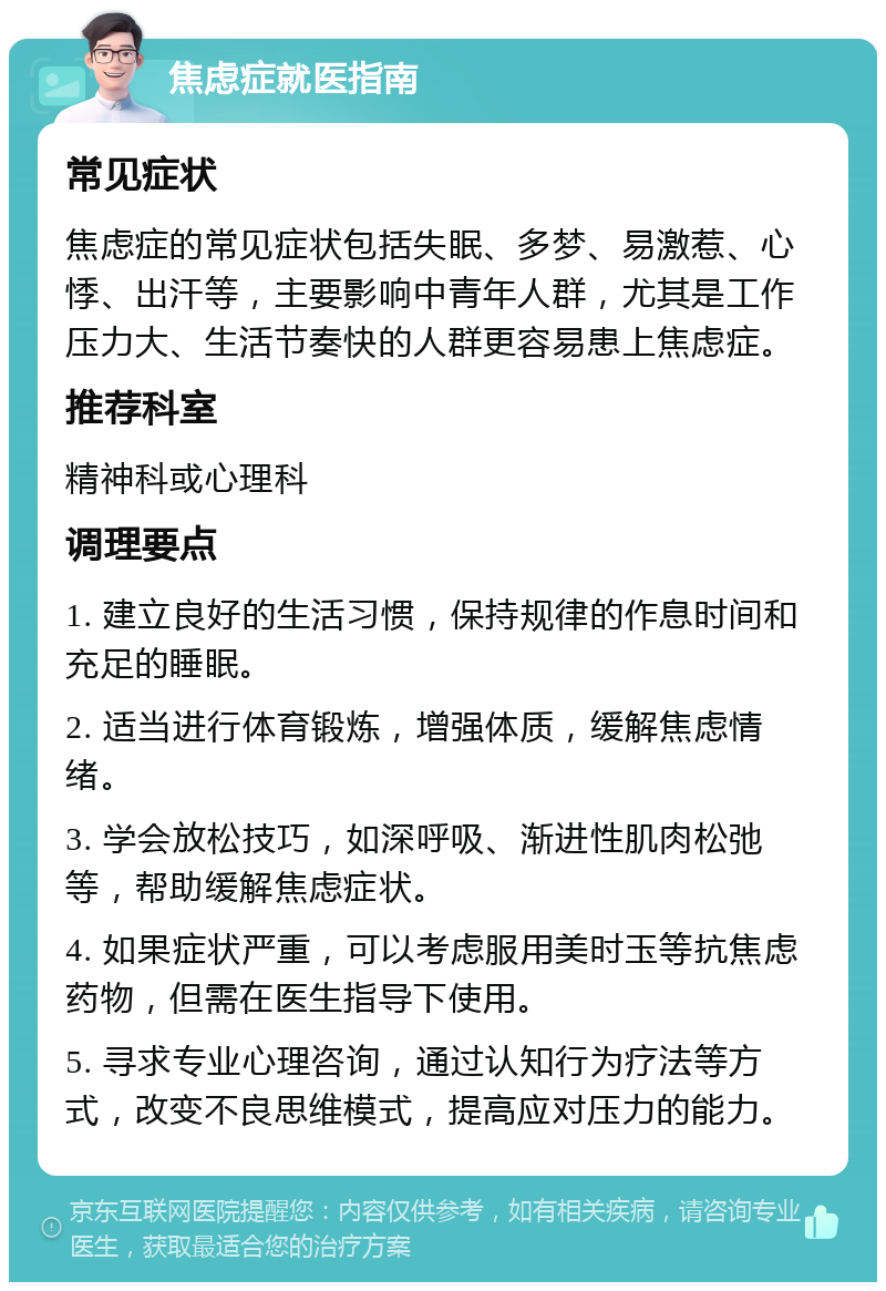 焦虑症就医指南 常见症状 焦虑症的常见症状包括失眠、多梦、易激惹、心悸、出汗等，主要影响中青年人群，尤其是工作压力大、生活节奏快的人群更容易患上焦虑症。 推荐科室 精神科或心理科 调理要点 1. 建立良好的生活习惯，保持规律的作息时间和充足的睡眠。 2. 适当进行体育锻炼，增强体质，缓解焦虑情绪。 3. 学会放松技巧，如深呼吸、渐进性肌肉松弛等，帮助缓解焦虑症状。 4. 如果症状严重，可以考虑服用美时玉等抗焦虑药物，但需在医生指导下使用。 5. 寻求专业心理咨询，通过认知行为疗法等方式，改变不良思维模式，提高应对压力的能力。