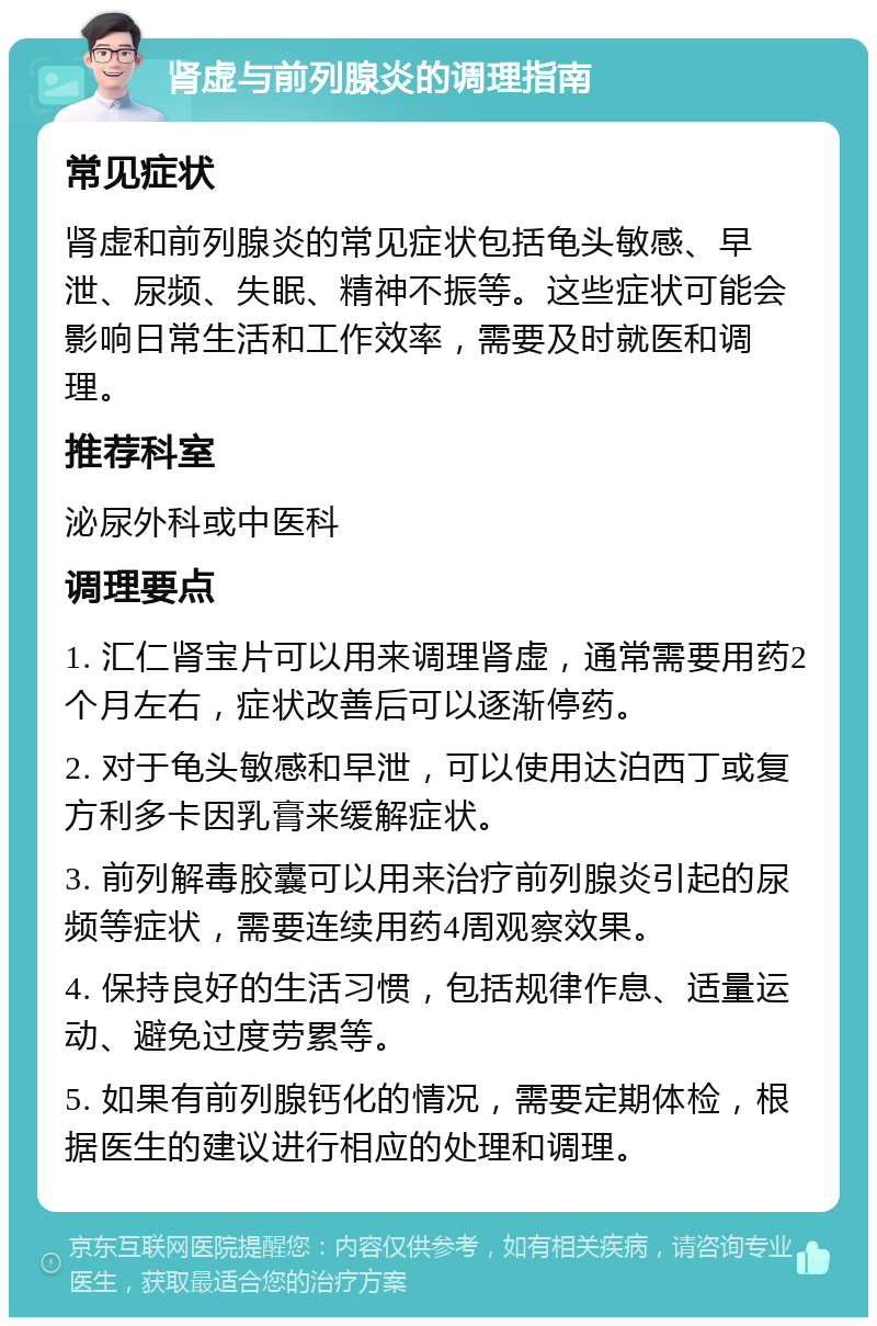 肾虚与前列腺炎的调理指南 常见症状 肾虚和前列腺炎的常见症状包括龟头敏感、早泄、尿频、失眠、精神不振等。这些症状可能会影响日常生活和工作效率，需要及时就医和调理。 推荐科室 泌尿外科或中医科 调理要点 1. 汇仁肾宝片可以用来调理肾虚，通常需要用药2个月左右，症状改善后可以逐渐停药。 2. 对于龟头敏感和早泄，可以使用达泊西丁或复方利多卡因乳膏来缓解症状。 3. 前列解毒胶囊可以用来治疗前列腺炎引起的尿频等症状，需要连续用药4周观察效果。 4. 保持良好的生活习惯，包括规律作息、适量运动、避免过度劳累等。 5. 如果有前列腺钙化的情况，需要定期体检，根据医生的建议进行相应的处理和调理。