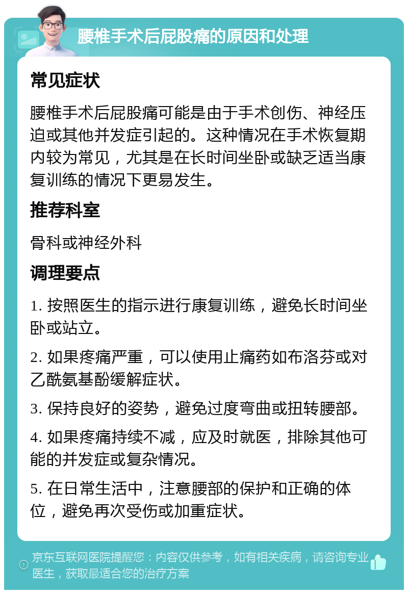 腰椎手术后屁股痛的原因和处理 常见症状 腰椎手术后屁股痛可能是由于手术创伤、神经压迫或其他并发症引起的。这种情况在手术恢复期内较为常见，尤其是在长时间坐卧或缺乏适当康复训练的情况下更易发生。 推荐科室 骨科或神经外科 调理要点 1. 按照医生的指示进行康复训练，避免长时间坐卧或站立。 2. 如果疼痛严重，可以使用止痛药如布洛芬或对乙酰氨基酚缓解症状。 3. 保持良好的姿势，避免过度弯曲或扭转腰部。 4. 如果疼痛持续不减，应及时就医，排除其他可能的并发症或复杂情况。 5. 在日常生活中，注意腰部的保护和正确的体位，避免再次受伤或加重症状。