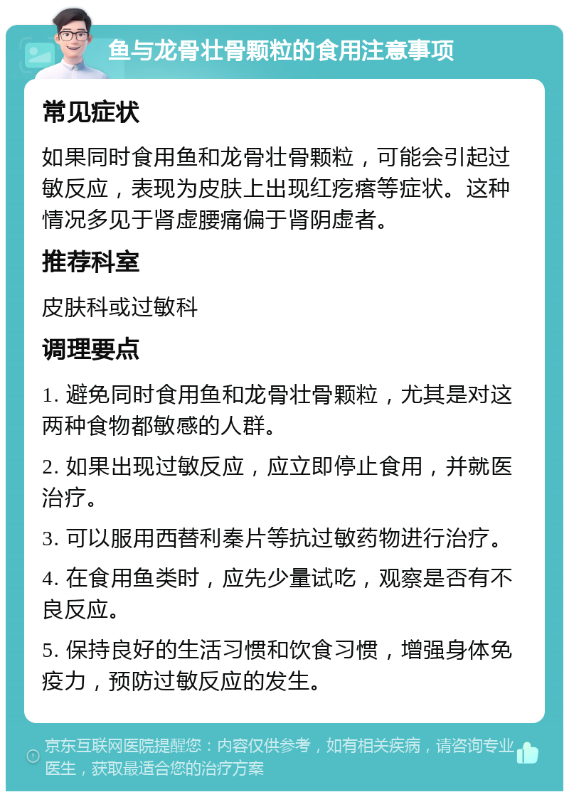 鱼与龙骨壮骨颗粒的食用注意事项 常见症状 如果同时食用鱼和龙骨壮骨颗粒，可能会引起过敏反应，表现为皮肤上出现红疙瘩等症状。这种情况多见于肾虚腰痛偏于肾阴虚者。 推荐科室 皮肤科或过敏科 调理要点 1. 避免同时食用鱼和龙骨壮骨颗粒，尤其是对这两种食物都敏感的人群。 2. 如果出现过敏反应，应立即停止食用，并就医治疗。 3. 可以服用西替利秦片等抗过敏药物进行治疗。 4. 在食用鱼类时，应先少量试吃，观察是否有不良反应。 5. 保持良好的生活习惯和饮食习惯，增强身体免疫力，预防过敏反应的发生。