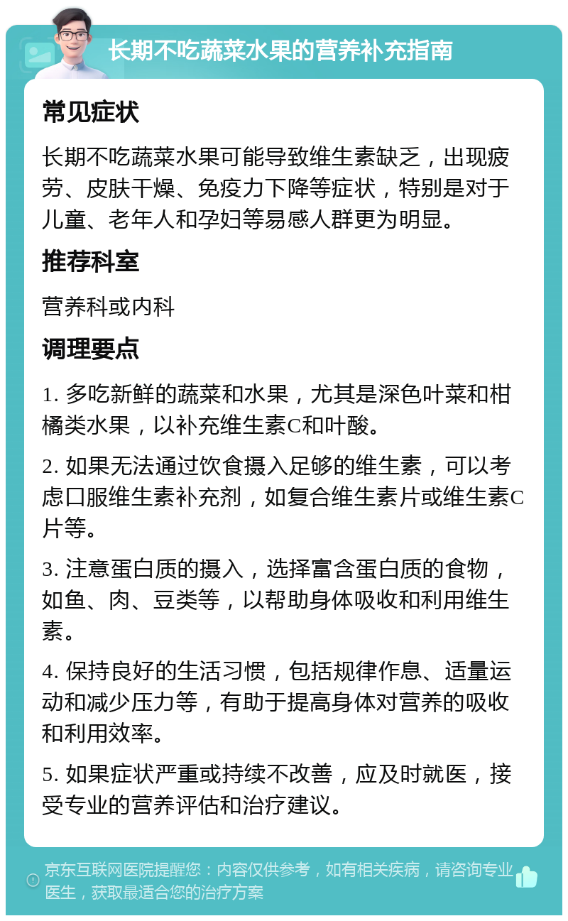 长期不吃蔬菜水果的营养补充指南 常见症状 长期不吃蔬菜水果可能导致维生素缺乏，出现疲劳、皮肤干燥、免疫力下降等症状，特别是对于儿童、老年人和孕妇等易感人群更为明显。 推荐科室 营养科或内科 调理要点 1. 多吃新鲜的蔬菜和水果，尤其是深色叶菜和柑橘类水果，以补充维生素C和叶酸。 2. 如果无法通过饮食摄入足够的维生素，可以考虑口服维生素补充剂，如复合维生素片或维生素C片等。 3. 注意蛋白质的摄入，选择富含蛋白质的食物，如鱼、肉、豆类等，以帮助身体吸收和利用维生素。 4. 保持良好的生活习惯，包括规律作息、适量运动和减少压力等，有助于提高身体对营养的吸收和利用效率。 5. 如果症状严重或持续不改善，应及时就医，接受专业的营养评估和治疗建议。