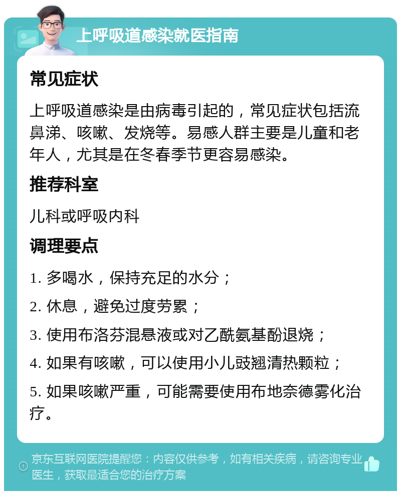 上呼吸道感染就医指南 常见症状 上呼吸道感染是由病毒引起的，常见症状包括流鼻涕、咳嗽、发烧等。易感人群主要是儿童和老年人，尤其是在冬春季节更容易感染。 推荐科室 儿科或呼吸内科 调理要点 1. 多喝水，保持充足的水分； 2. 休息，避免过度劳累； 3. 使用布洛芬混悬液或对乙酰氨基酚退烧； 4. 如果有咳嗽，可以使用小儿豉翘清热颗粒； 5. 如果咳嗽严重，可能需要使用布地奈德雾化治疗。