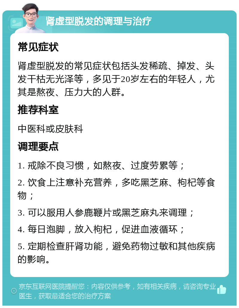 肾虚型脱发的调理与治疗 常见症状 肾虚型脱发的常见症状包括头发稀疏、掉发、头发干枯无光泽等，多见于20岁左右的年轻人，尤其是熬夜、压力大的人群。 推荐科室 中医科或皮肤科 调理要点 1. 戒除不良习惯，如熬夜、过度劳累等； 2. 饮食上注意补充营养，多吃黑芝麻、枸杞等食物； 3. 可以服用人参鹿鞭片或黑芝麻丸来调理； 4. 每日泡脚，放入枸杞，促进血液循环； 5. 定期检查肝肾功能，避免药物过敏和其他疾病的影响。