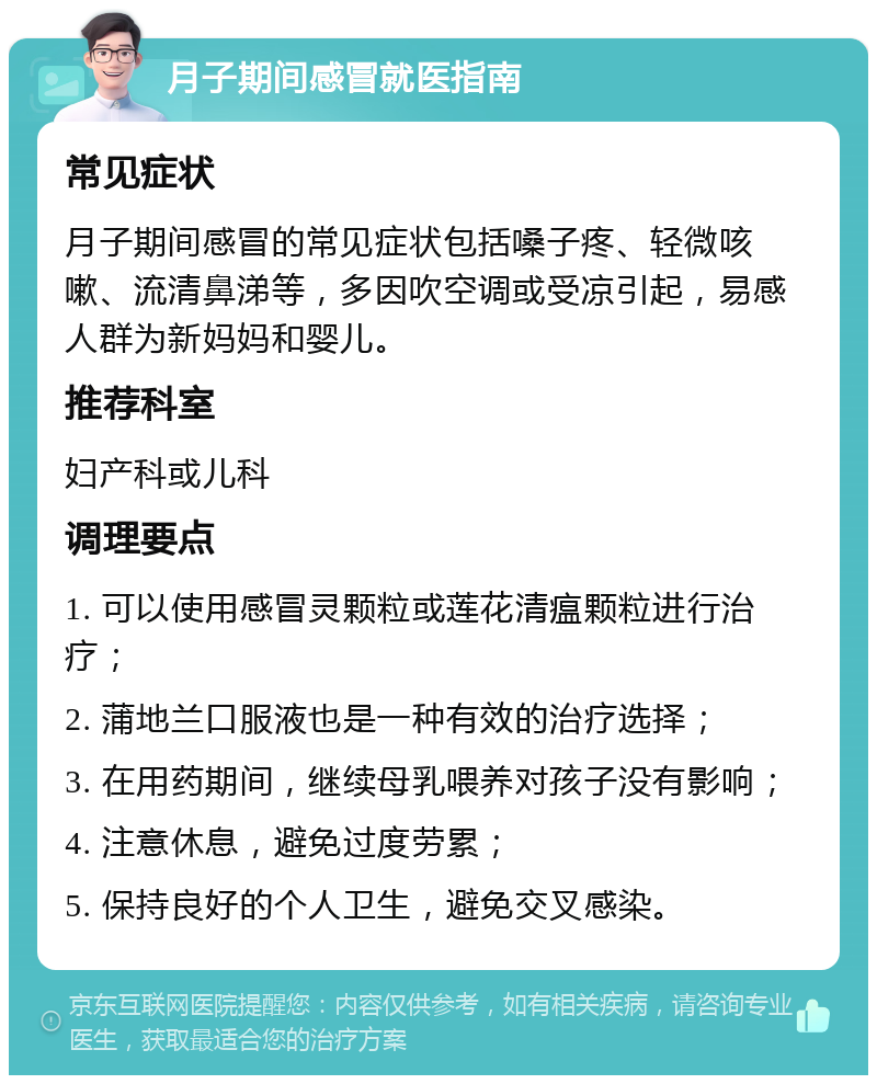 月子期间感冒就医指南 常见症状 月子期间感冒的常见症状包括嗓子疼、轻微咳嗽、流清鼻涕等，多因吹空调或受凉引起，易感人群为新妈妈和婴儿。 推荐科室 妇产科或儿科 调理要点 1. 可以使用感冒灵颗粒或莲花清瘟颗粒进行治疗； 2. 蒲地兰口服液也是一种有效的治疗选择； 3. 在用药期间，继续母乳喂养对孩子没有影响； 4. 注意休息，避免过度劳累； 5. 保持良好的个人卫生，避免交叉感染。