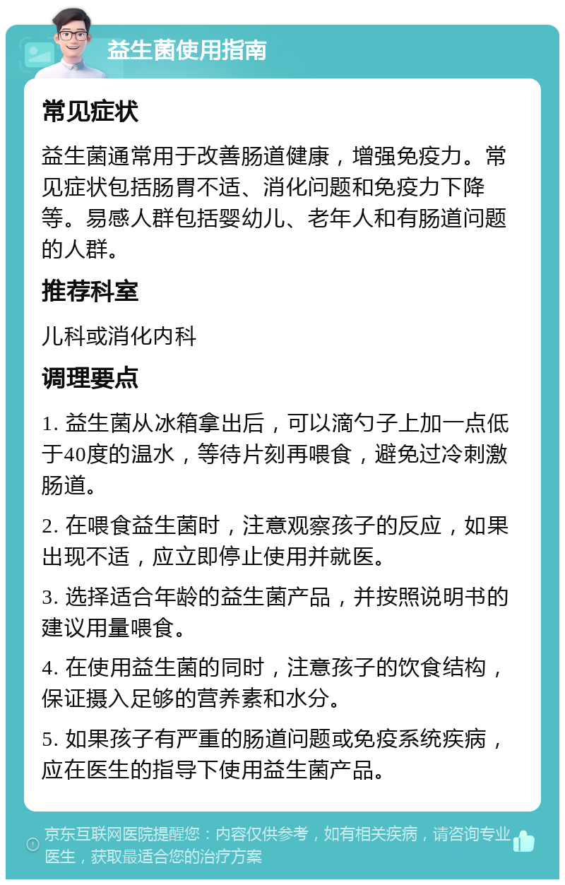 益生菌使用指南 常见症状 益生菌通常用于改善肠道健康，增强免疫力。常见症状包括肠胃不适、消化问题和免疫力下降等。易感人群包括婴幼儿、老年人和有肠道问题的人群。 推荐科室 儿科或消化内科 调理要点 1. 益生菌从冰箱拿出后，可以滴勺子上加一点低于40度的温水，等待片刻再喂食，避免过冷刺激肠道。 2. 在喂食益生菌时，注意观察孩子的反应，如果出现不适，应立即停止使用并就医。 3. 选择适合年龄的益生菌产品，并按照说明书的建议用量喂食。 4. 在使用益生菌的同时，注意孩子的饮食结构，保证摄入足够的营养素和水分。 5. 如果孩子有严重的肠道问题或免疫系统疾病，应在医生的指导下使用益生菌产品。