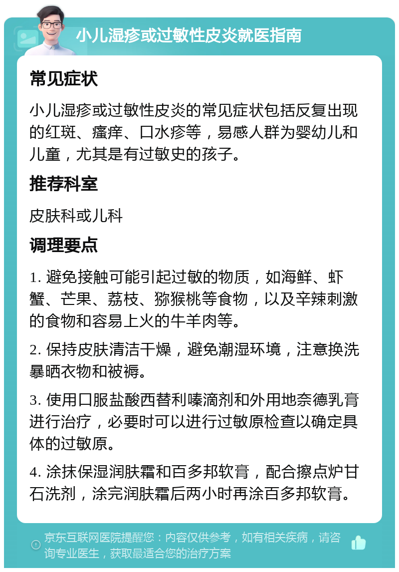 小儿湿疹或过敏性皮炎就医指南 常见症状 小儿湿疹或过敏性皮炎的常见症状包括反复出现的红斑、瘙痒、口水疹等，易感人群为婴幼儿和儿童，尤其是有过敏史的孩子。 推荐科室 皮肤科或儿科 调理要点 1. 避免接触可能引起过敏的物质，如海鲜、虾蟹、芒果、荔枝、猕猴桃等食物，以及辛辣刺激的食物和容易上火的牛羊肉等。 2. 保持皮肤清洁干燥，避免潮湿环境，注意换洗暴晒衣物和被褥。 3. 使用口服盐酸西替利嗪滴剂和外用地奈德乳膏进行治疗，必要时可以进行过敏原检查以确定具体的过敏原。 4. 涂抹保湿润肤霜和百多邦软膏，配合擦点炉甘石洗剂，涂完润肤霜后两小时再涂百多邦软膏。