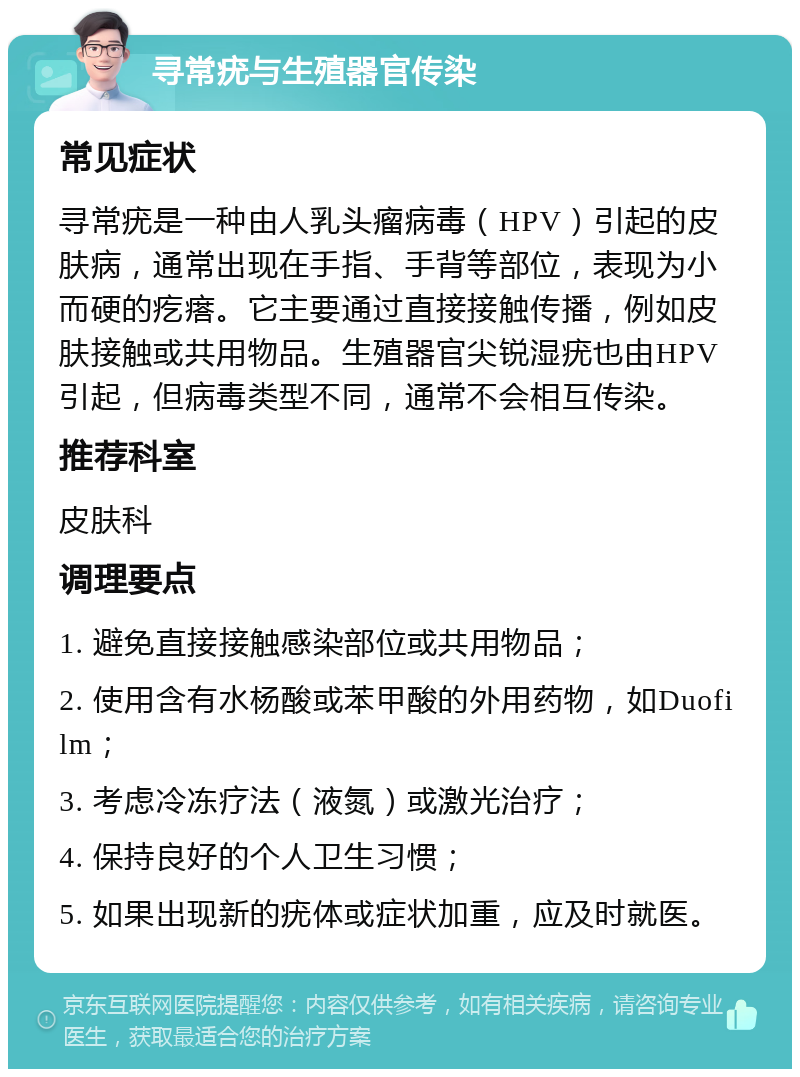 寻常疣与生殖器官传染 常见症状 寻常疣是一种由人乳头瘤病毒（HPV）引起的皮肤病，通常出现在手指、手背等部位，表现为小而硬的疙瘩。它主要通过直接接触传播，例如皮肤接触或共用物品。生殖器官尖锐湿疣也由HPV引起，但病毒类型不同，通常不会相互传染。 推荐科室 皮肤科 调理要点 1. 避免直接接触感染部位或共用物品； 2. 使用含有水杨酸或苯甲酸的外用药物，如Duofilm； 3. 考虑冷冻疗法（液氮）或激光治疗； 4. 保持良好的个人卫生习惯； 5. 如果出现新的疣体或症状加重，应及时就医。