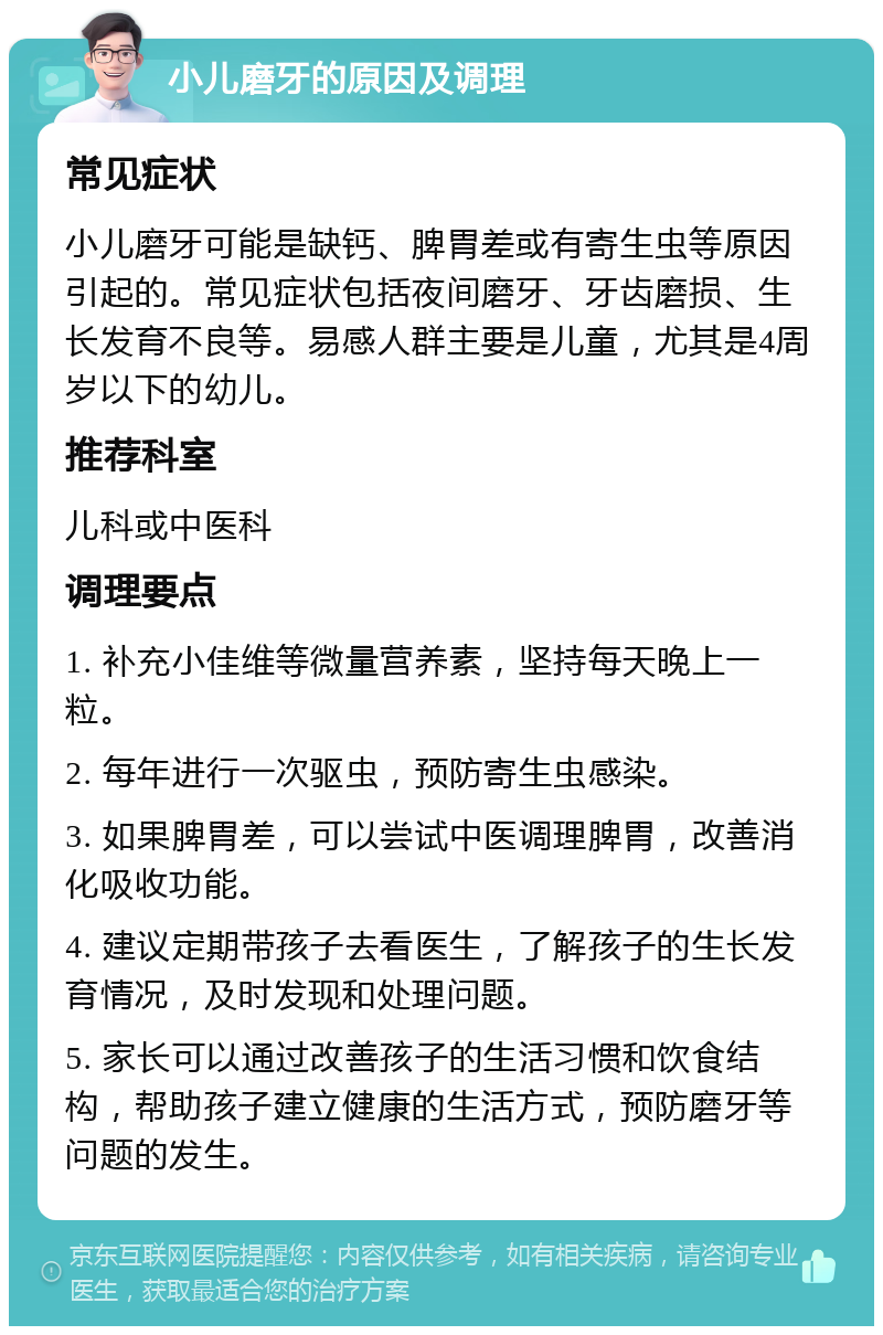 小儿磨牙的原因及调理 常见症状 小儿磨牙可能是缺钙、脾胃差或有寄生虫等原因引起的。常见症状包括夜间磨牙、牙齿磨损、生长发育不良等。易感人群主要是儿童，尤其是4周岁以下的幼儿。 推荐科室 儿科或中医科 调理要点 1. 补充小佳维等微量营养素，坚持每天晚上一粒。 2. 每年进行一次驱虫，预防寄生虫感染。 3. 如果脾胃差，可以尝试中医调理脾胃，改善消化吸收功能。 4. 建议定期带孩子去看医生，了解孩子的生长发育情况，及时发现和处理问题。 5. 家长可以通过改善孩子的生活习惯和饮食结构，帮助孩子建立健康的生活方式，预防磨牙等问题的发生。