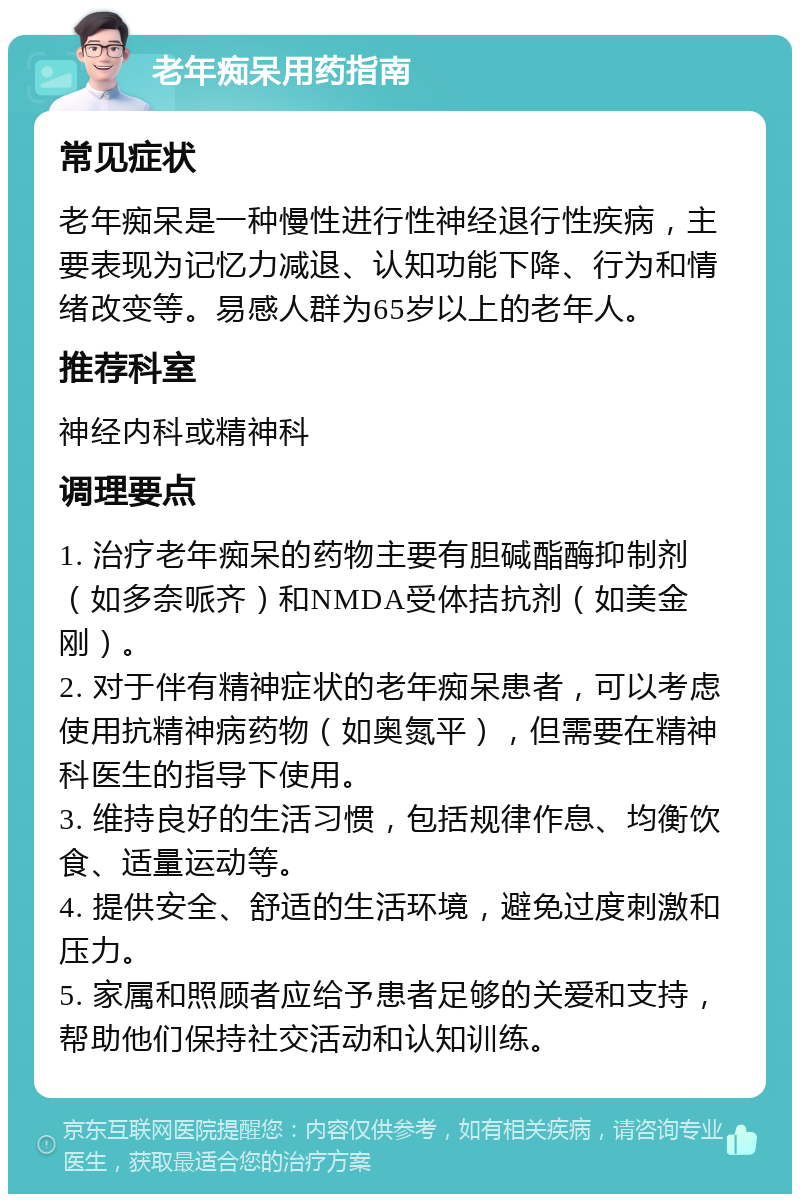 老年痴呆用药指南 常见症状 老年痴呆是一种慢性进行性神经退行性疾病，主要表现为记忆力减退、认知功能下降、行为和情绪改变等。易感人群为65岁以上的老年人。 推荐科室 神经内科或精神科 调理要点 1. 治疗老年痴呆的药物主要有胆碱酯酶抑制剂（如多奈哌齐）和NMDA受体拮抗剂（如美金刚）。 2. 对于伴有精神症状的老年痴呆患者，可以考虑使用抗精神病药物（如奥氮平），但需要在精神科医生的指导下使用。 3. 维持良好的生活习惯，包括规律作息、均衡饮食、适量运动等。 4. 提供安全、舒适的生活环境，避免过度刺激和压力。 5. 家属和照顾者应给予患者足够的关爱和支持，帮助他们保持社交活动和认知训练。