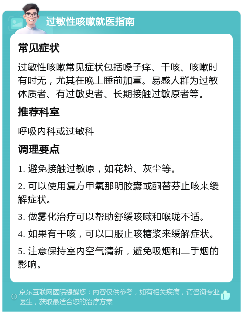 过敏性咳嗽就医指南 常见症状 过敏性咳嗽常见症状包括嗓子痒、干咳、咳嗽时有时无，尤其在晚上睡前加重。易感人群为过敏体质者、有过敏史者、长期接触过敏原者等。 推荐科室 呼吸内科或过敏科 调理要点 1. 避免接触过敏原，如花粉、灰尘等。 2. 可以使用复方甲氧那明胶囊或酮替芬止咳来缓解症状。 3. 做雾化治疗可以帮助舒缓咳嗽和喉咙不适。 4. 如果有干咳，可以口服止咳糖浆来缓解症状。 5. 注意保持室内空气清新，避免吸烟和二手烟的影响。