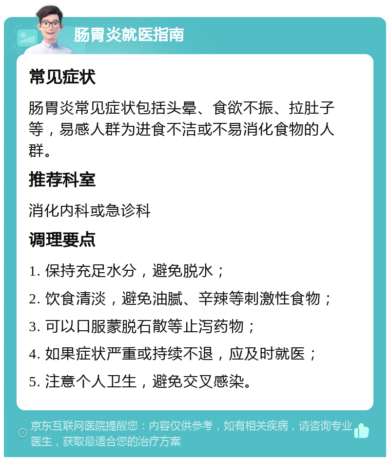 肠胃炎就医指南 常见症状 肠胃炎常见症状包括头晕、食欲不振、拉肚子等，易感人群为进食不洁或不易消化食物的人群。 推荐科室 消化内科或急诊科 调理要点 1. 保持充足水分，避免脱水； 2. 饮食清淡，避免油腻、辛辣等刺激性食物； 3. 可以口服蒙脱石散等止泻药物； 4. 如果症状严重或持续不退，应及时就医； 5. 注意个人卫生，避免交叉感染。