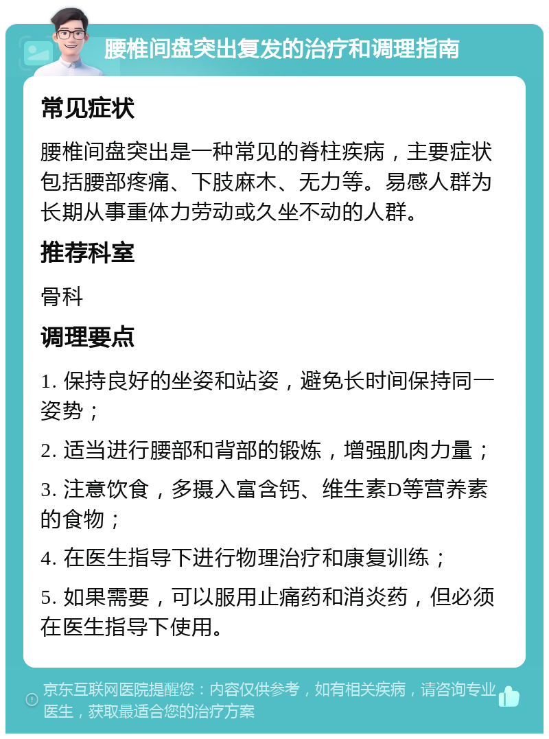 腰椎间盘突出复发的治疗和调理指南 常见症状 腰椎间盘突出是一种常见的脊柱疾病，主要症状包括腰部疼痛、下肢麻木、无力等。易感人群为长期从事重体力劳动或久坐不动的人群。 推荐科室 骨科 调理要点 1. 保持良好的坐姿和站姿，避免长时间保持同一姿势； 2. 适当进行腰部和背部的锻炼，增强肌肉力量； 3. 注意饮食，多摄入富含钙、维生素D等营养素的食物； 4. 在医生指导下进行物理治疗和康复训练； 5. 如果需要，可以服用止痛药和消炎药，但必须在医生指导下使用。