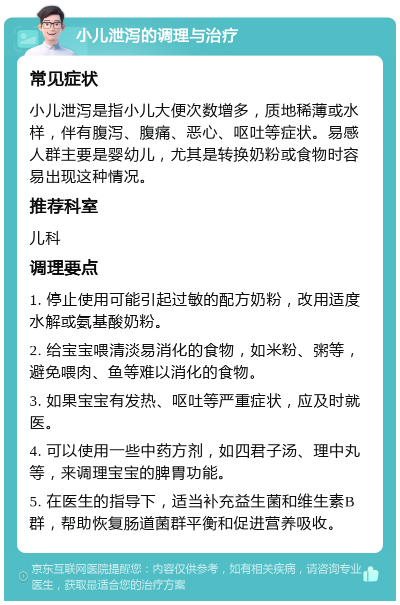 小儿泄泻的调理与治疗 常见症状 小儿泄泻是指小儿大便次数增多，质地稀薄或水样，伴有腹泻、腹痛、恶心、呕吐等症状。易感人群主要是婴幼儿，尤其是转换奶粉或食物时容易出现这种情况。 推荐科室 儿科 调理要点 1. 停止使用可能引起过敏的配方奶粉，改用适度水解或氨基酸奶粉。 2. 给宝宝喂清淡易消化的食物，如米粉、粥等，避免喂肉、鱼等难以消化的食物。 3. 如果宝宝有发热、呕吐等严重症状，应及时就医。 4. 可以使用一些中药方剂，如四君子汤、理中丸等，来调理宝宝的脾胃功能。 5. 在医生的指导下，适当补充益生菌和维生素B群，帮助恢复肠道菌群平衡和促进营养吸收。