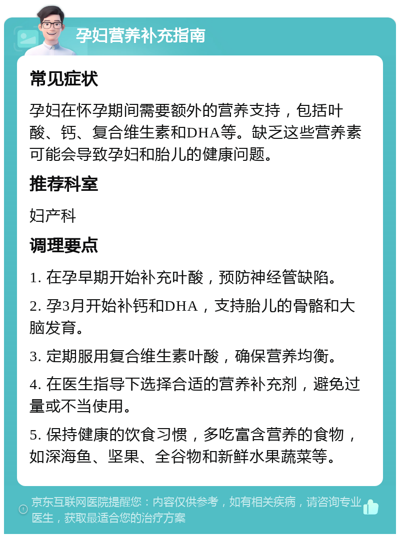 孕妇营养补充指南 常见症状 孕妇在怀孕期间需要额外的营养支持，包括叶酸、钙、复合维生素和DHA等。缺乏这些营养素可能会导致孕妇和胎儿的健康问题。 推荐科室 妇产科 调理要点 1. 在孕早期开始补充叶酸，预防神经管缺陷。 2. 孕3月开始补钙和DHA，支持胎儿的骨骼和大脑发育。 3. 定期服用复合维生素叶酸，确保营养均衡。 4. 在医生指导下选择合适的营养补充剂，避免过量或不当使用。 5. 保持健康的饮食习惯，多吃富含营养的食物，如深海鱼、坚果、全谷物和新鲜水果蔬菜等。