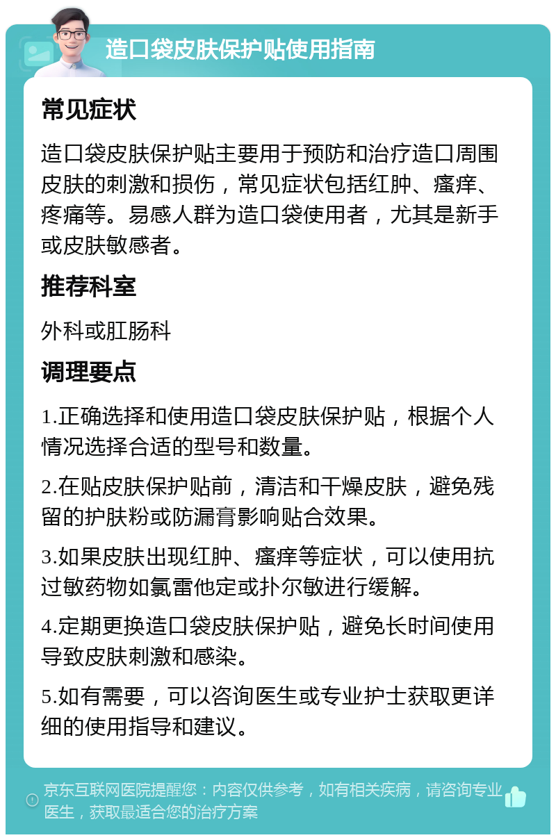 造口袋皮肤保护贴使用指南 常见症状 造口袋皮肤保护贴主要用于预防和治疗造口周围皮肤的刺激和损伤，常见症状包括红肿、瘙痒、疼痛等。易感人群为造口袋使用者，尤其是新手或皮肤敏感者。 推荐科室 外科或肛肠科 调理要点 1.正确选择和使用造口袋皮肤保护贴，根据个人情况选择合适的型号和数量。 2.在贴皮肤保护贴前，清洁和干燥皮肤，避免残留的护肤粉或防漏膏影响贴合效果。 3.如果皮肤出现红肿、瘙痒等症状，可以使用抗过敏药物如氯雷他定或扑尔敏进行缓解。 4.定期更换造口袋皮肤保护贴，避免长时间使用导致皮肤刺激和感染。 5.如有需要，可以咨询医生或专业护士获取更详细的使用指导和建议。