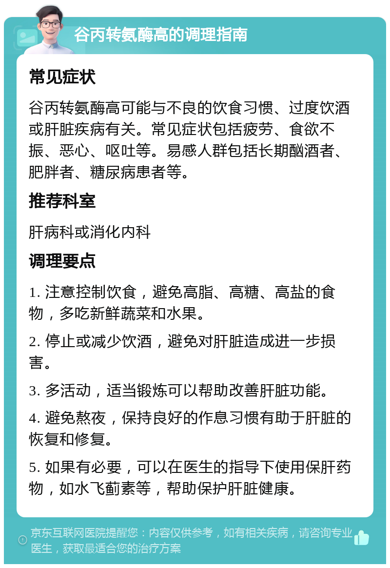 谷丙转氨酶高的调理指南 常见症状 谷丙转氨酶高可能与不良的饮食习惯、过度饮酒或肝脏疾病有关。常见症状包括疲劳、食欲不振、恶心、呕吐等。易感人群包括长期酗酒者、肥胖者、糖尿病患者等。 推荐科室 肝病科或消化内科 调理要点 1. 注意控制饮食，避免高脂、高糖、高盐的食物，多吃新鲜蔬菜和水果。 2. 停止或减少饮酒，避免对肝脏造成进一步损害。 3. 多活动，适当锻炼可以帮助改善肝脏功能。 4. 避免熬夜，保持良好的作息习惯有助于肝脏的恢复和修复。 5. 如果有必要，可以在医生的指导下使用保肝药物，如水飞蓟素等，帮助保护肝脏健康。