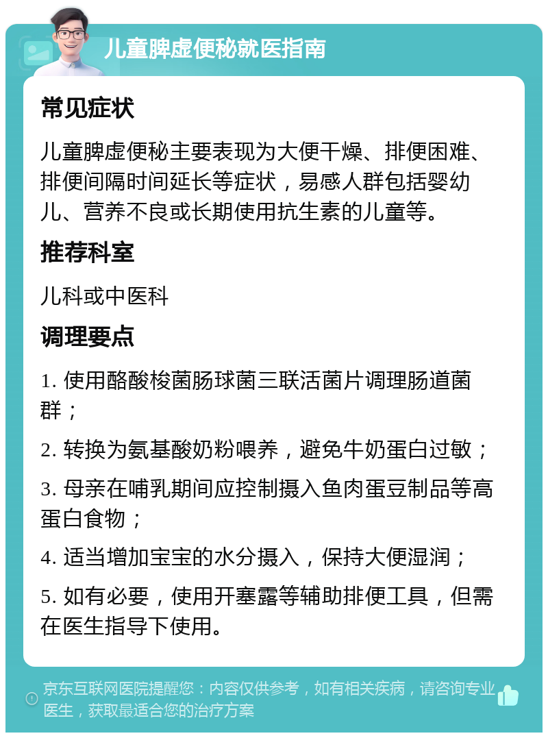 儿童脾虚便秘就医指南 常见症状 儿童脾虚便秘主要表现为大便干燥、排便困难、排便间隔时间延长等症状，易感人群包括婴幼儿、营养不良或长期使用抗生素的儿童等。 推荐科室 儿科或中医科 调理要点 1. 使用酪酸梭菌肠球菌三联活菌片调理肠道菌群； 2. 转换为氨基酸奶粉喂养，避免牛奶蛋白过敏； 3. 母亲在哺乳期间应控制摄入鱼肉蛋豆制品等高蛋白食物； 4. 适当增加宝宝的水分摄入，保持大便湿润； 5. 如有必要，使用开塞露等辅助排便工具，但需在医生指导下使用。