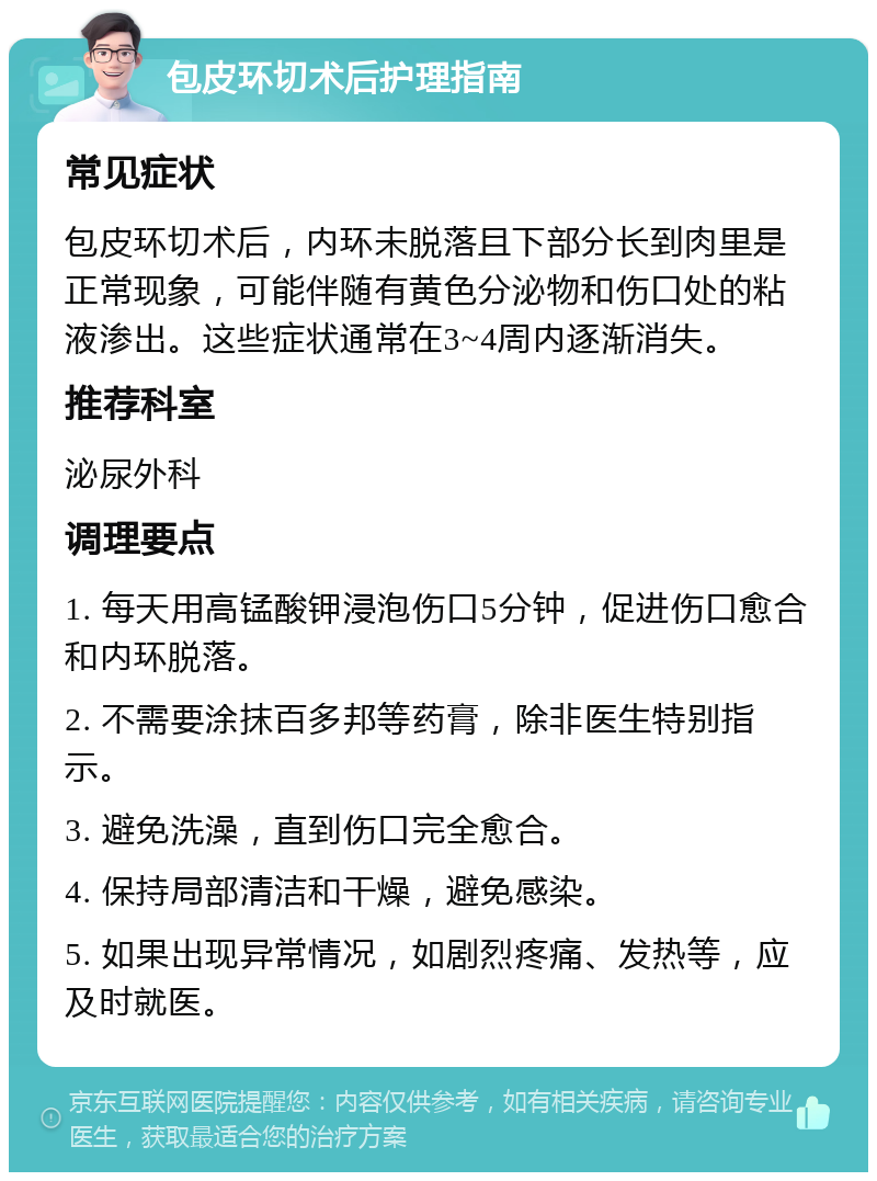 包皮环切术后护理指南 常见症状 包皮环切术后，内环未脱落且下部分长到肉里是正常现象，可能伴随有黄色分泌物和伤口处的粘液渗出。这些症状通常在3~4周内逐渐消失。 推荐科室 泌尿外科 调理要点 1. 每天用高锰酸钾浸泡伤口5分钟，促进伤口愈合和内环脱落。 2. 不需要涂抹百多邦等药膏，除非医生特别指示。 3. 避免洗澡，直到伤口完全愈合。 4. 保持局部清洁和干燥，避免感染。 5. 如果出现异常情况，如剧烈疼痛、发热等，应及时就医。