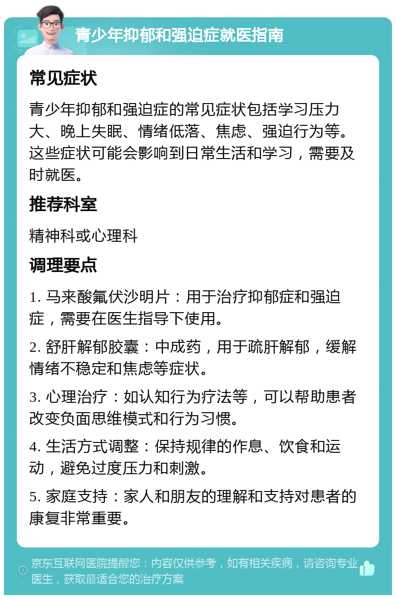 青少年抑郁和强迫症就医指南 常见症状 青少年抑郁和强迫症的常见症状包括学习压力大、晚上失眠、情绪低落、焦虑、强迫行为等。这些症状可能会影响到日常生活和学习，需要及时就医。 推荐科室 精神科或心理科 调理要点 1. 马来酸氟伏沙明片：用于治疗抑郁症和强迫症，需要在医生指导下使用。 2. 舒肝解郁胶囊：中成药，用于疏肝解郁，缓解情绪不稳定和焦虑等症状。 3. 心理治疗：如认知行为疗法等，可以帮助患者改变负面思维模式和行为习惯。 4. 生活方式调整：保持规律的作息、饮食和运动，避免过度压力和刺激。 5. 家庭支持：家人和朋友的理解和支持对患者的康复非常重要。