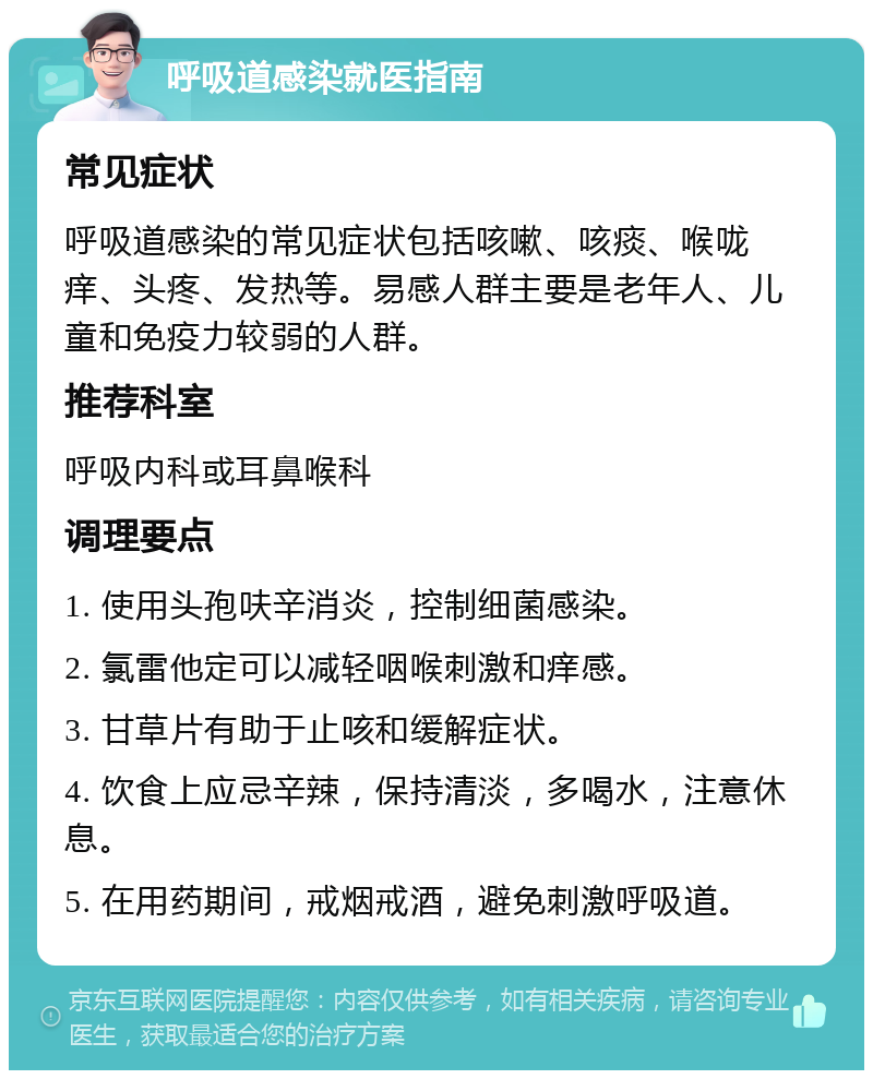 呼吸道感染就医指南 常见症状 呼吸道感染的常见症状包括咳嗽、咳痰、喉咙痒、头疼、发热等。易感人群主要是老年人、儿童和免疫力较弱的人群。 推荐科室 呼吸内科或耳鼻喉科 调理要点 1. 使用头孢呋辛消炎，控制细菌感染。 2. 氯雷他定可以减轻咽喉刺激和痒感。 3. 甘草片有助于止咳和缓解症状。 4. 饮食上应忌辛辣，保持清淡，多喝水，注意休息。 5. 在用药期间，戒烟戒酒，避免刺激呼吸道。