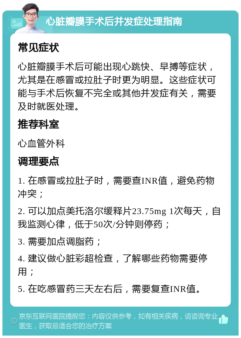 心脏瓣膜手术后并发症处理指南 常见症状 心脏瓣膜手术后可能出现心跳快、早搏等症状，尤其是在感冒或拉肚子时更为明显。这些症状可能与手术后恢复不完全或其他并发症有关，需要及时就医处理。 推荐科室 心血管外科 调理要点 1. 在感冒或拉肚子时，需要查INR值，避免药物冲突； 2. 可以加点美托洛尔缓释片23.75mg 1次每天，自我监测心律，低于50次/分钟则停药； 3. 需要加点调脂药； 4. 建议做心脏彩超检查，了解哪些药物需要停用； 5. 在吃感冒药三天左右后，需要复查INR值。