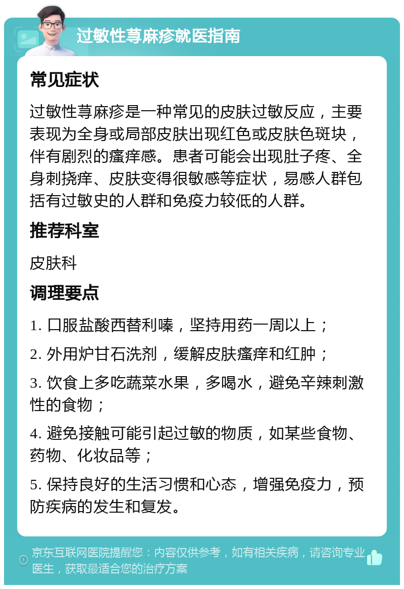 过敏性荨麻疹就医指南 常见症状 过敏性荨麻疹是一种常见的皮肤过敏反应，主要表现为全身或局部皮肤出现红色或皮肤色斑块，伴有剧烈的瘙痒感。患者可能会出现肚子疼、全身刺挠痒、皮肤变得很敏感等症状，易感人群包括有过敏史的人群和免疫力较低的人群。 推荐科室 皮肤科 调理要点 1. 口服盐酸西替利嗪，坚持用药一周以上； 2. 外用炉甘石洗剂，缓解皮肤瘙痒和红肿； 3. 饮食上多吃蔬菜水果，多喝水，避免辛辣刺激性的食物； 4. 避免接触可能引起过敏的物质，如某些食物、药物、化妆品等； 5. 保持良好的生活习惯和心态，增强免疫力，预防疾病的发生和复发。