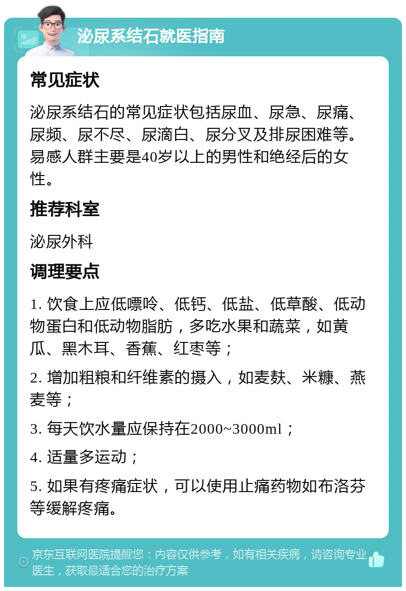 泌尿系结石就医指南 常见症状 泌尿系结石的常见症状包括尿血、尿急、尿痛、尿频、尿不尽、尿滴白、尿分叉及排尿困难等。易感人群主要是40岁以上的男性和绝经后的女性。 推荐科室 泌尿外科 调理要点 1. 饮食上应低嘌呤、低钙、低盐、低草酸、低动物蛋白和低动物脂肪，多吃水果和蔬菜，如黄瓜、黑木耳、香蕉、红枣等； 2. 增加粗粮和纤维素的摄入，如麦麸、米糠、燕麦等； 3. 每天饮水量应保持在2000~3000ml； 4. 适量多运动； 5. 如果有疼痛症状，可以使用止痛药物如布洛芬等缓解疼痛。