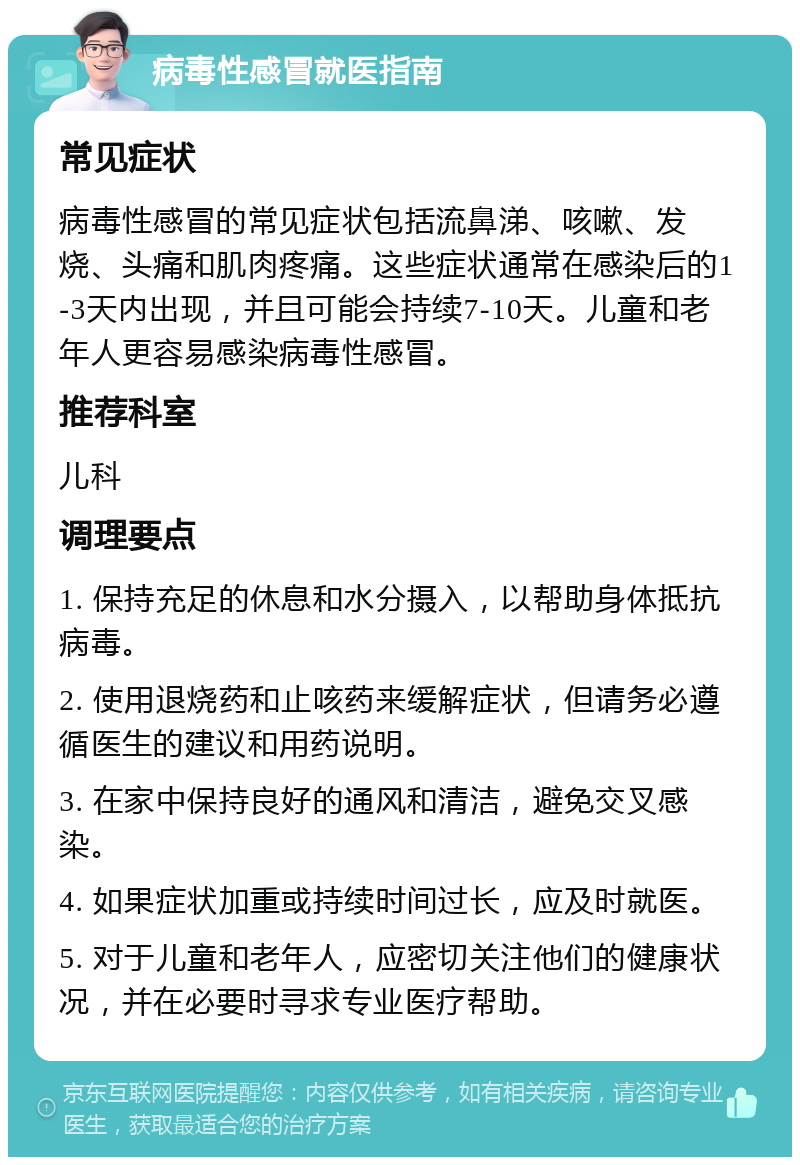 病毒性感冒就医指南 常见症状 病毒性感冒的常见症状包括流鼻涕、咳嗽、发烧、头痛和肌肉疼痛。这些症状通常在感染后的1-3天内出现，并且可能会持续7-10天。儿童和老年人更容易感染病毒性感冒。 推荐科室 儿科 调理要点 1. 保持充足的休息和水分摄入，以帮助身体抵抗病毒。 2. 使用退烧药和止咳药来缓解症状，但请务必遵循医生的建议和用药说明。 3. 在家中保持良好的通风和清洁，避免交叉感染。 4. 如果症状加重或持续时间过长，应及时就医。 5. 对于儿童和老年人，应密切关注他们的健康状况，并在必要时寻求专业医疗帮助。