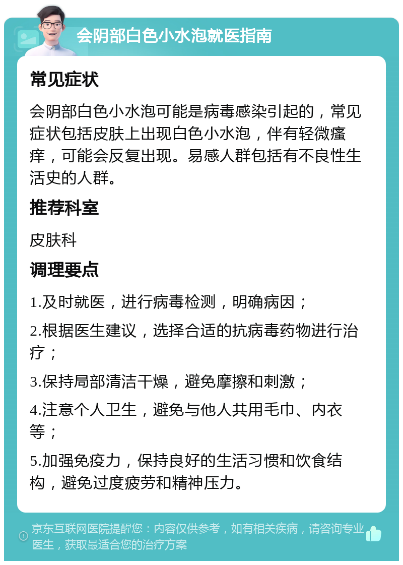 会阴部白色小水泡就医指南 常见症状 会阴部白色小水泡可能是病毒感染引起的，常见症状包括皮肤上出现白色小水泡，伴有轻微瘙痒，可能会反复出现。易感人群包括有不良性生活史的人群。 推荐科室 皮肤科 调理要点 1.及时就医，进行病毒检测，明确病因； 2.根据医生建议，选择合适的抗病毒药物进行治疗； 3.保持局部清洁干燥，避免摩擦和刺激； 4.注意个人卫生，避免与他人共用毛巾、内衣等； 5.加强免疫力，保持良好的生活习惯和饮食结构，避免过度疲劳和精神压力。