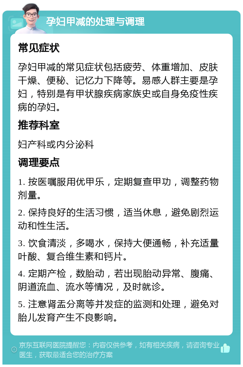 孕妇甲减的处理与调理 常见症状 孕妇甲减的常见症状包括疲劳、体重增加、皮肤干燥、便秘、记忆力下降等。易感人群主要是孕妇，特别是有甲状腺疾病家族史或自身免疫性疾病的孕妇。 推荐科室 妇产科或内分泌科 调理要点 1. 按医嘱服用优甲乐，定期复查甲功，调整药物剂量。 2. 保持良好的生活习惯，适当休息，避免剧烈运动和性生活。 3. 饮食清淡，多喝水，保持大便通畅，补充适量叶酸、复合维生素和钙片。 4. 定期产检，数胎动，若出现胎动异常、腹痛、阴道流血、流水等情况，及时就诊。 5. 注意肾盂分离等并发症的监测和处理，避免对胎儿发育产生不良影响。