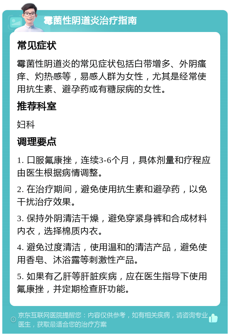 霉菌性阴道炎治疗指南 常见症状 霉菌性阴道炎的常见症状包括白带增多、外阴瘙痒、灼热感等，易感人群为女性，尤其是经常使用抗生素、避孕药或有糖尿病的女性。 推荐科室 妇科 调理要点 1. 口服氟康挫，连续3-6个月，具体剂量和疗程应由医生根据病情调整。 2. 在治疗期间，避免使用抗生素和避孕药，以免干扰治疗效果。 3. 保持外阴清洁干燥，避免穿紧身裤和合成材料内衣，选择棉质内衣。 4. 避免过度清洁，使用温和的清洁产品，避免使用香皂、沐浴露等刺激性产品。 5. 如果有乙肝等肝脏疾病，应在医生指导下使用氟康挫，并定期检查肝功能。