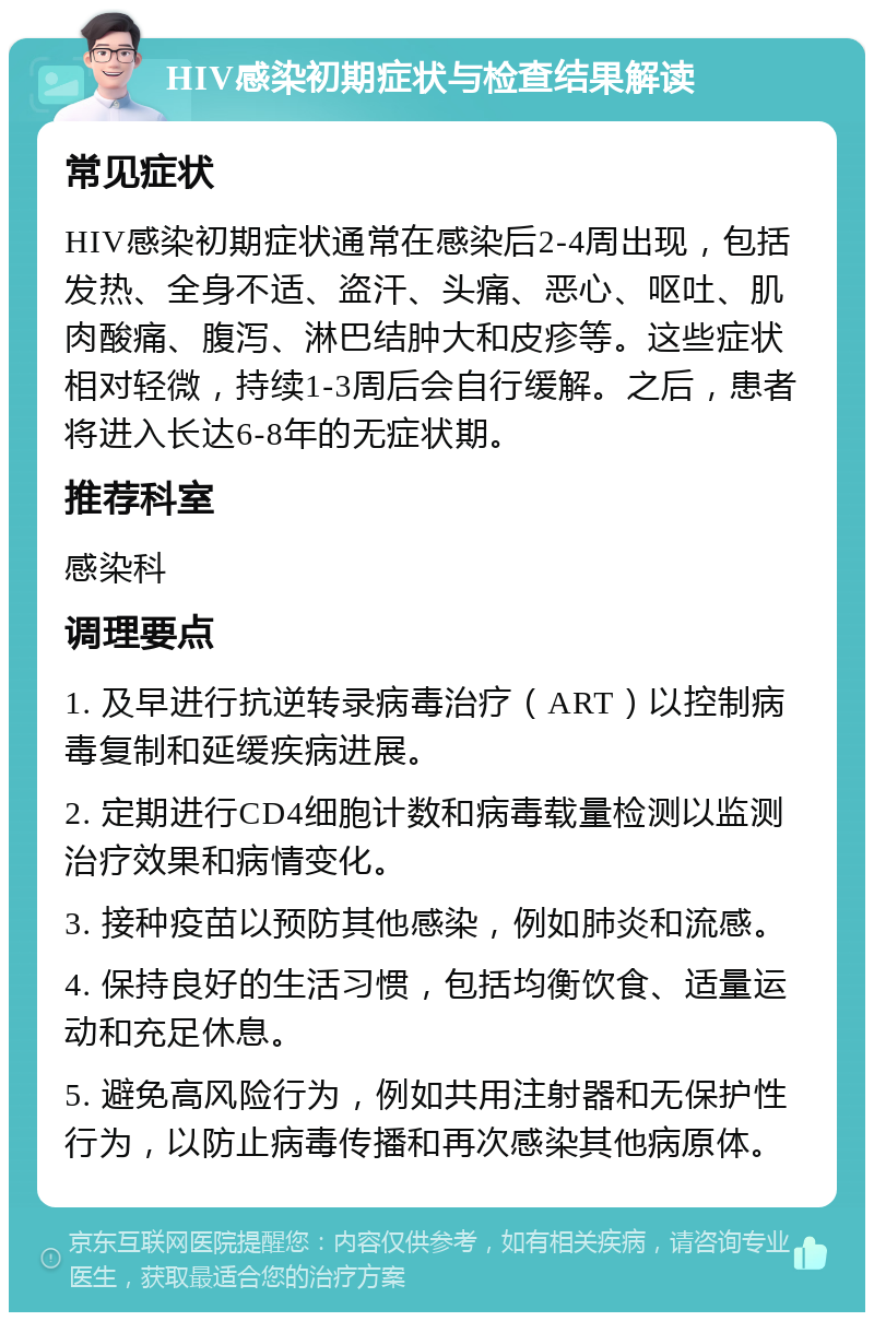 HIV感染初期症状与检查结果解读 常见症状 HIV感染初期症状通常在感染后2-4周出现，包括发热、全身不适、盗汗、头痛、恶心、呕吐、肌肉酸痛、腹泻、淋巴结肿大和皮疹等。这些症状相对轻微，持续1-3周后会自行缓解。之后，患者将进入长达6-8年的无症状期。 推荐科室 感染科 调理要点 1. 及早进行抗逆转录病毒治疗（ART）以控制病毒复制和延缓疾病进展。 2. 定期进行CD4细胞计数和病毒载量检测以监测治疗效果和病情变化。 3. 接种疫苗以预防其他感染，例如肺炎和流感。 4. 保持良好的生活习惯，包括均衡饮食、适量运动和充足休息。 5. 避免高风险行为，例如共用注射器和无保护性行为，以防止病毒传播和再次感染其他病原体。