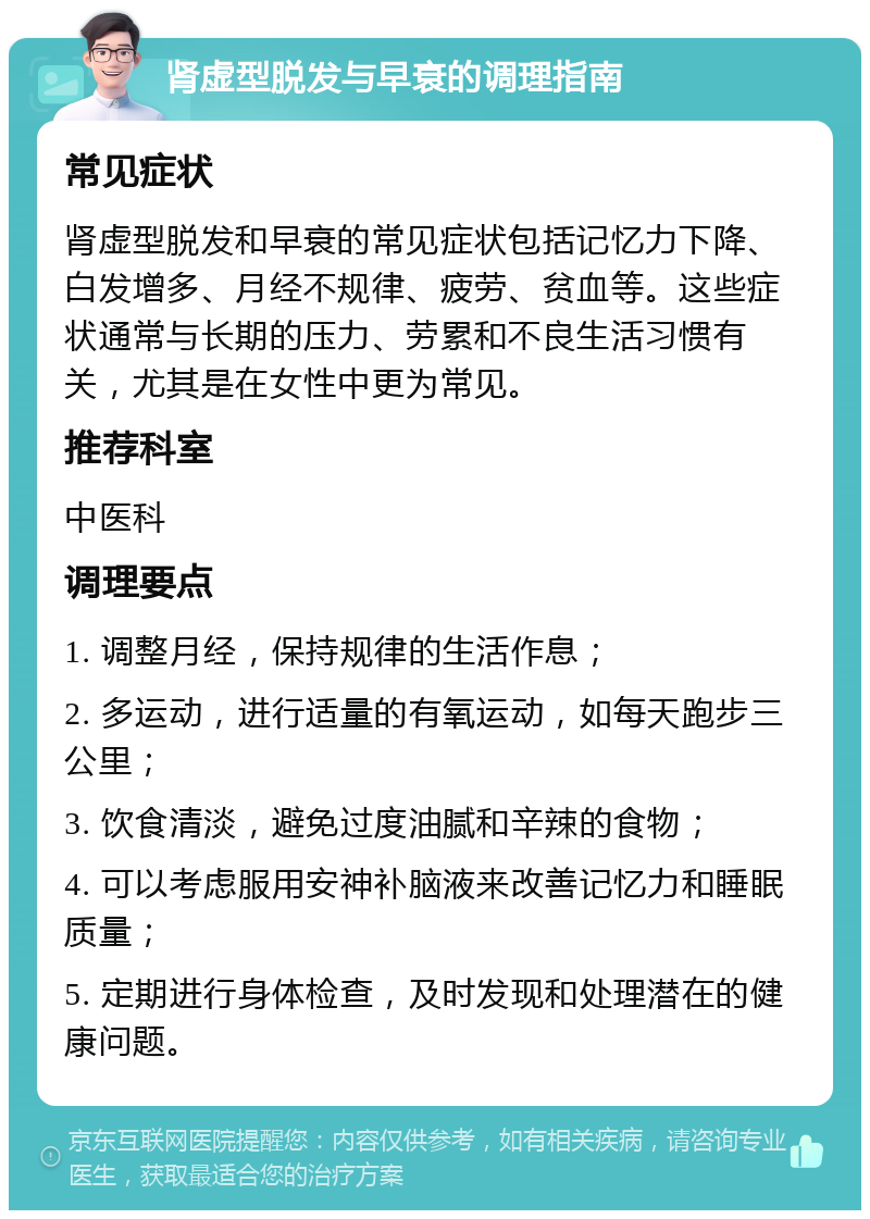 肾虚型脱发与早衰的调理指南 常见症状 肾虚型脱发和早衰的常见症状包括记忆力下降、白发增多、月经不规律、疲劳、贫血等。这些症状通常与长期的压力、劳累和不良生活习惯有关，尤其是在女性中更为常见。 推荐科室 中医科 调理要点 1. 调整月经，保持规律的生活作息； 2. 多运动，进行适量的有氧运动，如每天跑步三公里； 3. 饮食清淡，避免过度油腻和辛辣的食物； 4. 可以考虑服用安神补脑液来改善记忆力和睡眠质量； 5. 定期进行身体检查，及时发现和处理潜在的健康问题。