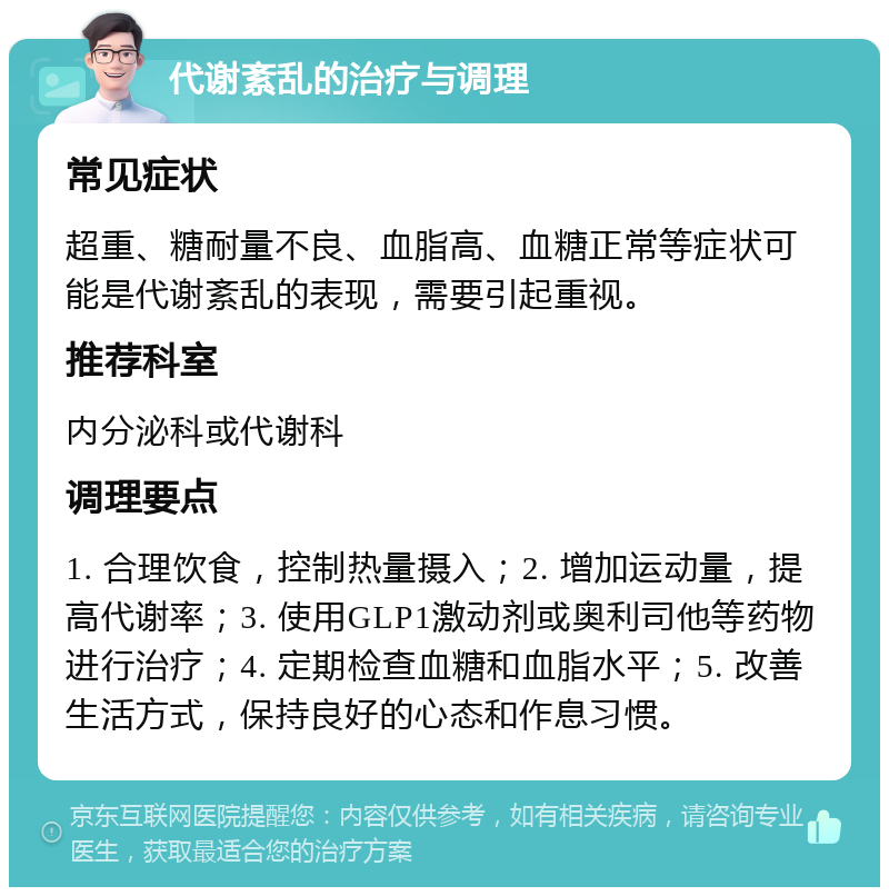 代谢紊乱的治疗与调理 常见症状 超重、糖耐量不良、血脂高、血糖正常等症状可能是代谢紊乱的表现，需要引起重视。 推荐科室 内分泌科或代谢科 调理要点 1. 合理饮食，控制热量摄入；2. 增加运动量，提高代谢率；3. 使用GLP1激动剂或奥利司他等药物进行治疗；4. 定期检查血糖和血脂水平；5. 改善生活方式，保持良好的心态和作息习惯。