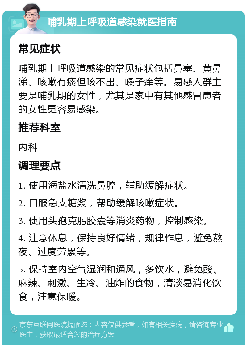 哺乳期上呼吸道感染就医指南 常见症状 哺乳期上呼吸道感染的常见症状包括鼻塞、黄鼻涕、咳嗽有痰但咳不出、嗓子痒等。易感人群主要是哺乳期的女性，尤其是家中有其他感冒患者的女性更容易感染。 推荐科室 内科 调理要点 1. 使用海盐水清洗鼻腔，辅助缓解症状。 2. 口服急支糖浆，帮助缓解咳嗽症状。 3. 使用头孢克肟胶囊等消炎药物，控制感染。 4. 注意休息，保持良好情绪，规律作息，避免熬夜、过度劳累等。 5. 保持室内空气湿润和通风，多饮水，避免酸、麻辣、刺激、生冷、油炸的食物，清淡易消化饮食，注意保暖。