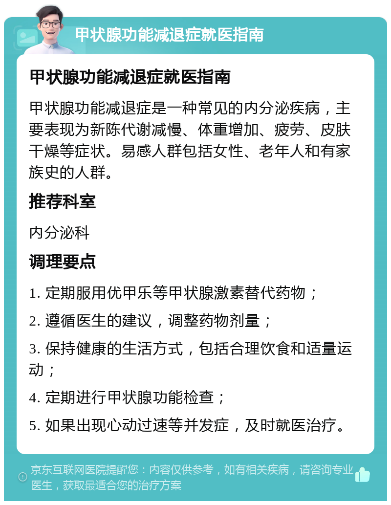 甲状腺功能减退症就医指南 甲状腺功能减退症就医指南 甲状腺功能减退症是一种常见的内分泌疾病，主要表现为新陈代谢减慢、体重增加、疲劳、皮肤干燥等症状。易感人群包括女性、老年人和有家族史的人群。 推荐科室 内分泌科 调理要点 1. 定期服用优甲乐等甲状腺激素替代药物； 2. 遵循医生的建议，调整药物剂量； 3. 保持健康的生活方式，包括合理饮食和适量运动； 4. 定期进行甲状腺功能检查； 5. 如果出现心动过速等并发症，及时就医治疗。