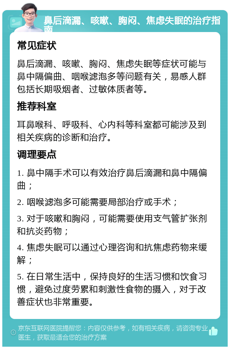 鼻后滴漏、咳嗽、胸闷、焦虑失眠的治疗指南 常见症状 鼻后滴漏、咳嗽、胸闷、焦虑失眠等症状可能与鼻中隔偏曲、咽喉滤泡多等问题有关，易感人群包括长期吸烟者、过敏体质者等。 推荐科室 耳鼻喉科、呼吸科、心内科等科室都可能涉及到相关疾病的诊断和治疗。 调理要点 1. 鼻中隔手术可以有效治疗鼻后滴漏和鼻中隔偏曲； 2. 咽喉滤泡多可能需要局部治疗或手术； 3. 对于咳嗽和胸闷，可能需要使用支气管扩张剂和抗炎药物； 4. 焦虑失眠可以通过心理咨询和抗焦虑药物来缓解； 5. 在日常生活中，保持良好的生活习惯和饮食习惯，避免过度劳累和刺激性食物的摄入，对于改善症状也非常重要。