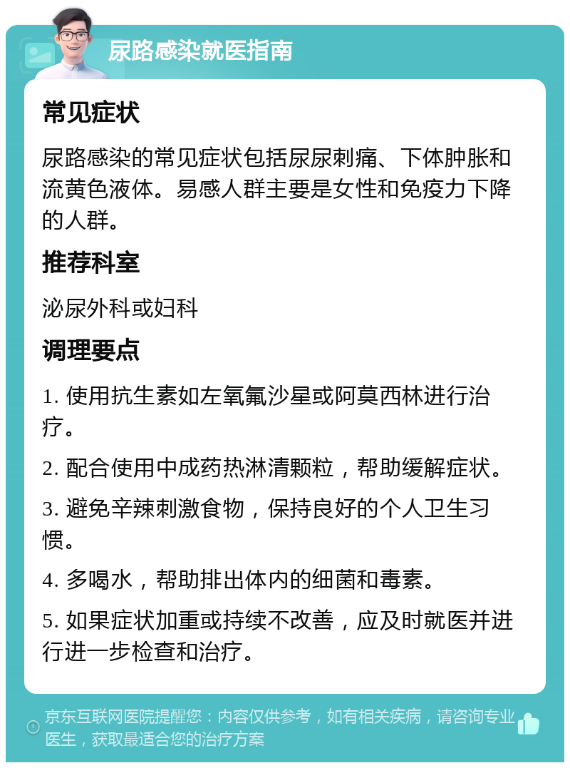 尿路感染就医指南 常见症状 尿路感染的常见症状包括尿尿刺痛、下体肿胀和流黄色液体。易感人群主要是女性和免疫力下降的人群。 推荐科室 泌尿外科或妇科 调理要点 1. 使用抗生素如左氧氟沙星或阿莫西林进行治疗。 2. 配合使用中成药热淋清颗粒，帮助缓解症状。 3. 避免辛辣刺激食物，保持良好的个人卫生习惯。 4. 多喝水，帮助排出体内的细菌和毒素。 5. 如果症状加重或持续不改善，应及时就医并进行进一步检查和治疗。