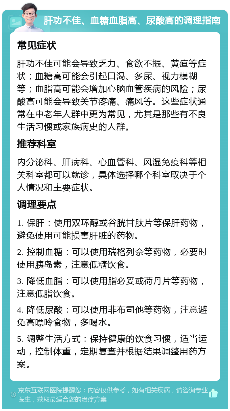 肝功不佳、血糖血脂高、尿酸高的调理指南 常见症状 肝功不佳可能会导致乏力、食欲不振、黄疸等症状；血糖高可能会引起口渴、多尿、视力模糊等；血脂高可能会增加心脑血管疾病的风险；尿酸高可能会导致关节疼痛、痛风等。这些症状通常在中老年人群中更为常见，尤其是那些有不良生活习惯或家族病史的人群。 推荐科室 内分泌科、肝病科、心血管科、风湿免疫科等相关科室都可以就诊，具体选择哪个科室取决于个人情况和主要症状。 调理要点 1. 保肝：使用双环醇或谷胱甘肽片等保肝药物，避免使用可能损害肝脏的药物。 2. 控制血糖：可以使用瑞格列奈等药物，必要时使用胰岛素，注意低糖饮食。 3. 降低血脂：可以使用脂必妥或荷丹片等药物，注意低脂饮食。 4. 降低尿酸：可以使用非布司他等药物，注意避免高嘌呤食物，多喝水。 5. 调整生活方式：保持健康的饮食习惯，适当运动，控制体重，定期复查并根据结果调整用药方案。