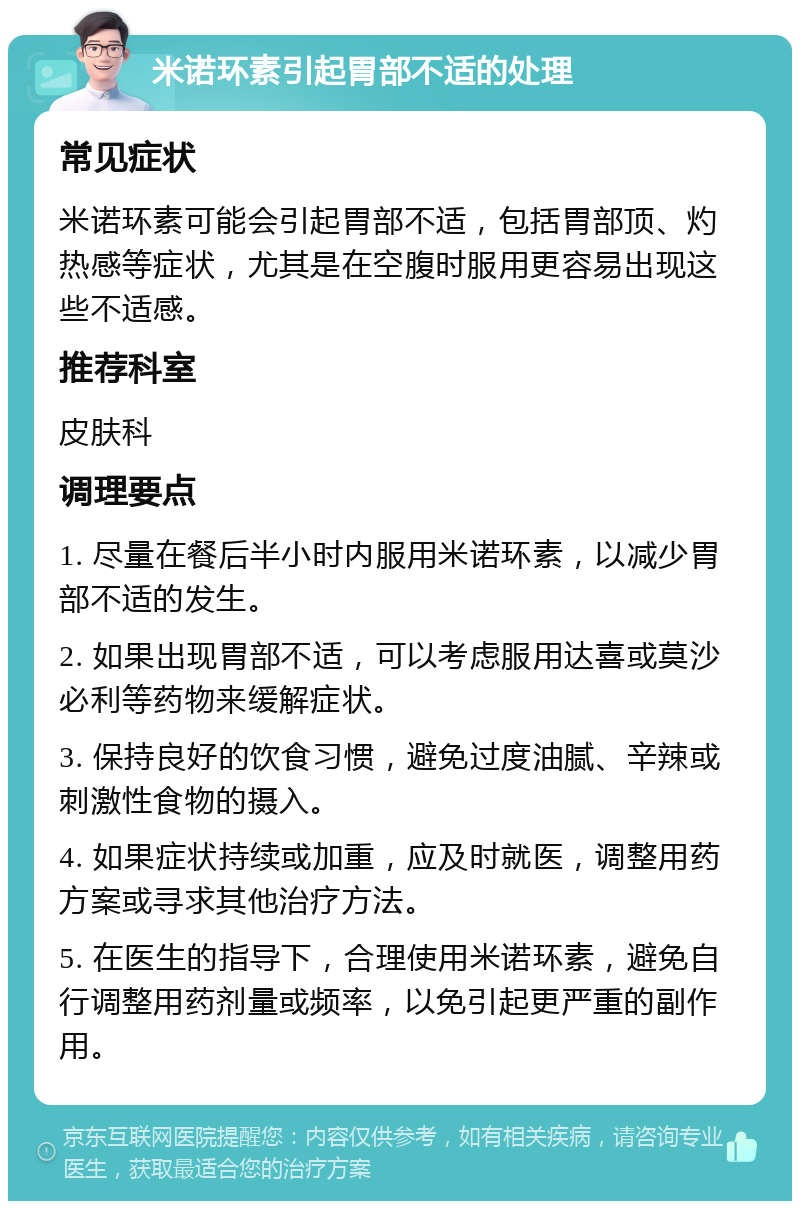 米诺环素引起胃部不适的处理 常见症状 米诺环素可能会引起胃部不适，包括胃部顶、灼热感等症状，尤其是在空腹时服用更容易出现这些不适感。 推荐科室 皮肤科 调理要点 1. 尽量在餐后半小时内服用米诺环素，以减少胃部不适的发生。 2. 如果出现胃部不适，可以考虑服用达喜或莫沙必利等药物来缓解症状。 3. 保持良好的饮食习惯，避免过度油腻、辛辣或刺激性食物的摄入。 4. 如果症状持续或加重，应及时就医，调整用药方案或寻求其他治疗方法。 5. 在医生的指导下，合理使用米诺环素，避免自行调整用药剂量或频率，以免引起更严重的副作用。