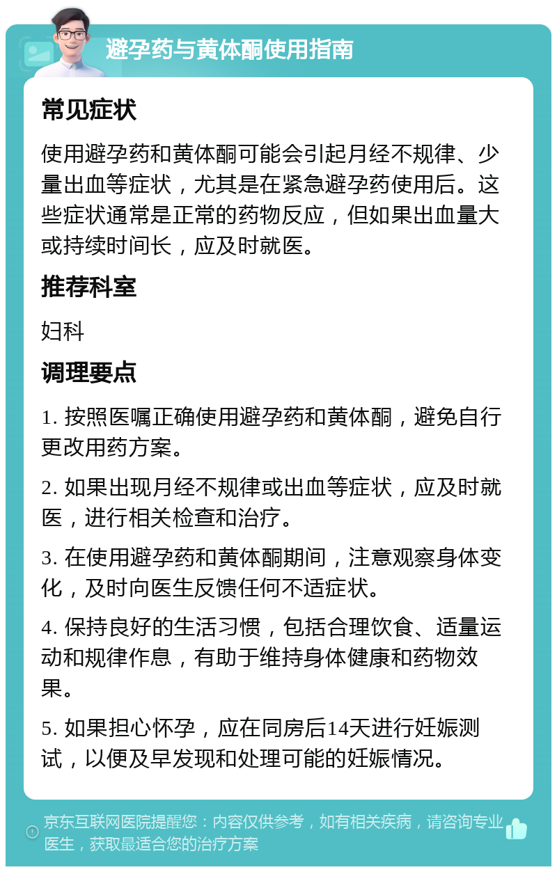 避孕药与黄体酮使用指南 常见症状 使用避孕药和黄体酮可能会引起月经不规律、少量出血等症状，尤其是在紧急避孕药使用后。这些症状通常是正常的药物反应，但如果出血量大或持续时间长，应及时就医。 推荐科室 妇科 调理要点 1. 按照医嘱正确使用避孕药和黄体酮，避免自行更改用药方案。 2. 如果出现月经不规律或出血等症状，应及时就医，进行相关检查和治疗。 3. 在使用避孕药和黄体酮期间，注意观察身体变化，及时向医生反馈任何不适症状。 4. 保持良好的生活习惯，包括合理饮食、适量运动和规律作息，有助于维持身体健康和药物效果。 5. 如果担心怀孕，应在同房后14天进行妊娠测试，以便及早发现和处理可能的妊娠情况。