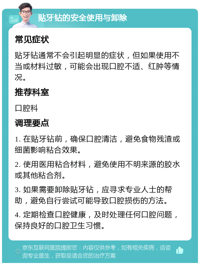 贴牙钻的安全使用与卸除 常见症状 贴牙钻通常不会引起明显的症状，但如果使用不当或材料过敏，可能会出现口腔不适、红肿等情况。 推荐科室 口腔科 调理要点 1. 在贴牙钻前，确保口腔清洁，避免食物残渣或细菌影响粘合效果。 2. 使用医用粘合材料，避免使用不明来源的胶水或其他粘合剂。 3. 如果需要卸除贴牙钻，应寻求专业人士的帮助，避免自行尝试可能导致口腔损伤的方法。 4. 定期检查口腔健康，及时处理任何口腔问题，保持良好的口腔卫生习惯。