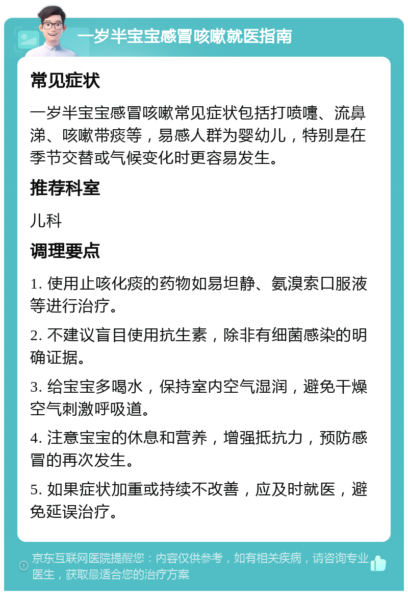 一岁半宝宝感冒咳嗽就医指南 常见症状 一岁半宝宝感冒咳嗽常见症状包括打喷嚏、流鼻涕、咳嗽带痰等，易感人群为婴幼儿，特别是在季节交替或气候变化时更容易发生。 推荐科室 儿科 调理要点 1. 使用止咳化痰的药物如易坦静、氨溴索口服液等进行治疗。 2. 不建议盲目使用抗生素，除非有细菌感染的明确证据。 3. 给宝宝多喝水，保持室内空气湿润，避免干燥空气刺激呼吸道。 4. 注意宝宝的休息和营养，增强抵抗力，预防感冒的再次发生。 5. 如果症状加重或持续不改善，应及时就医，避免延误治疗。